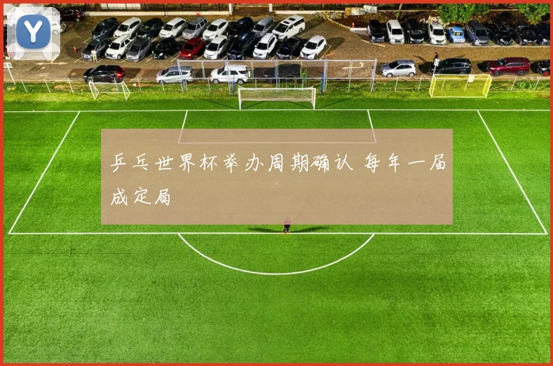 乒乓世界杯举办周期确认 每年一届成定局