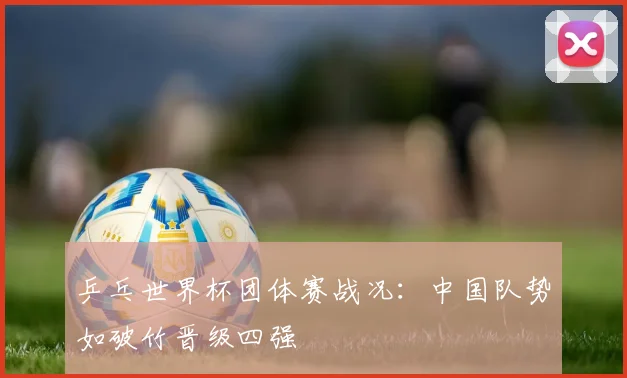 乒乓世界杯团体赛战况:中国队势如破竹晋级四强